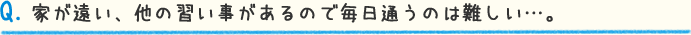 Q.家が遠い、他の習い事があるので毎日通うのは難しい…。